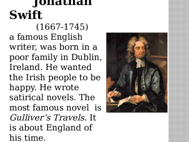  Jonathan Swift  (1667-1745) a famous English writer, was born in a poor family in Dublin, Ireland. He wanted the Irish people to be happy. He wrote satirical novels. The most famous novel is Gulliver’s Travels . It is about England of his time. 