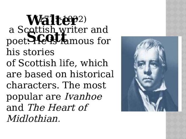 Walter Scott (1771-1832)  a Scottish writer and poet. He is famous for his stories of Scottish life, which are based on historical characters. The most popular are Ivanhoe and The Heart of Midlothian . 