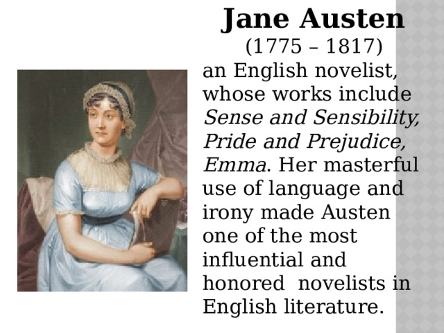 Jane Austen  (1775 – 1817) an English novelist, whose works include Sense and Sensibility, Pride and Prejudice, Emma . Her masterful use of language and irony made Austen one of the most influential and honored novelists in English literature. 