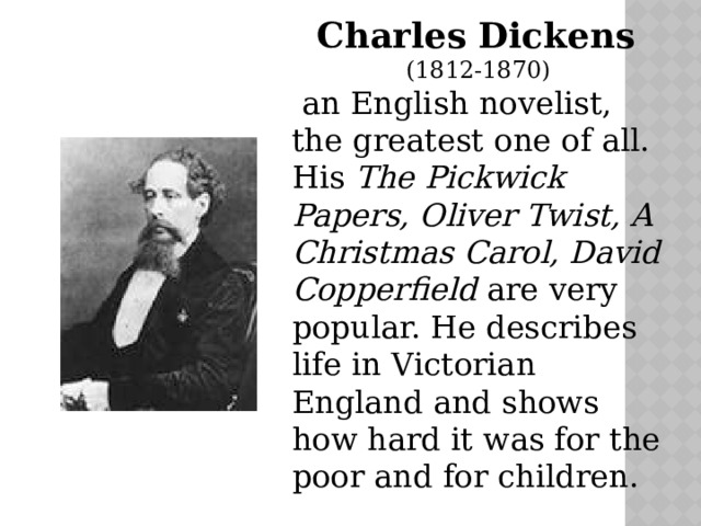 Charles Dickens (1812-1870)  an English novelist, the greatest one of all. His The Pickwick Papers, Oliver Twist, A Christmas Carol, David Copperfield are very popular. He describes life in Victorian England and shows how hard it was for the poor and for children. 