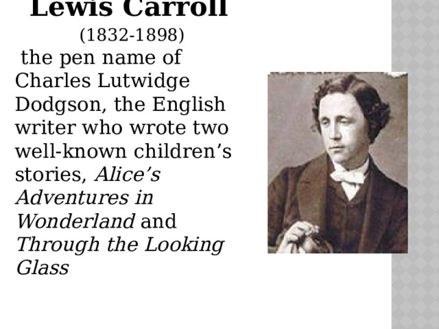 Lewis Carroll  (1832-1898)  the pen name of Charles Lutwidge Dodgson, the English writer who wrote two well-known children’s stories, Alice’s Adventures in Wonderland and Through the Looking Glass 