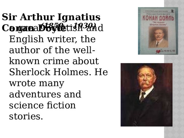 Sir Arthur Ignatius Conan Doyle    (1859 —1930 )  a great Scottish and English writer, the author of the well-known crime about Sherlock Holmes. He wrote many adventures and science fiction stories. 