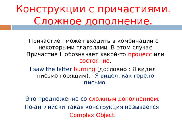 Конструкции с причастиями. Сложное дополнение.  Причастие I может входить в комбинации с некоторыми глаголами .В этом случае Причастие I обозначает какой-то процесс или состояние . I saw the letter  burning ( дословно : Я видел письмо горящим). – Я видел , как горело письмо. Это предложение со сложным дополнением . По-английски такая конструкция называется Complex Object . 