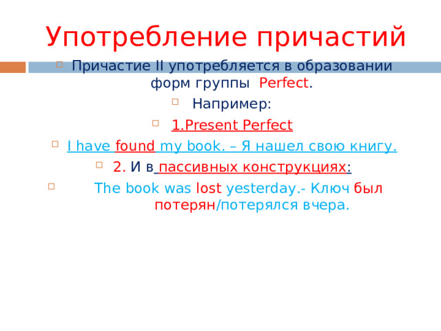 Употребление причастий Причастие II употребляется в образовании форм группы  Perfect . Например: 1. Present Perfect I have found my book. – Я нашел свою книгу. 2. И в  пассивных конструкциях :  The book was lost yesterday.- Ключ был потерян / потерялся вчера. 