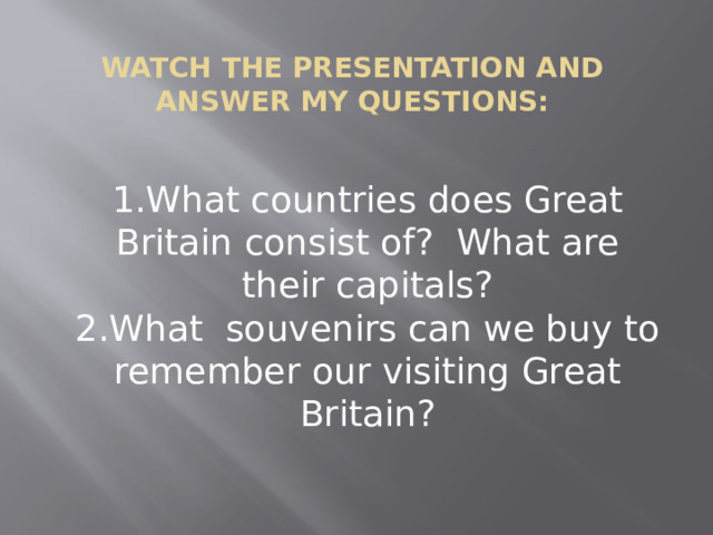 Watch the presentation and answer my questions:   1.What countries does Great Britain consist of? What are their capitals?  2.What souvenirs can we buy to remember our visiting Great Britain? 