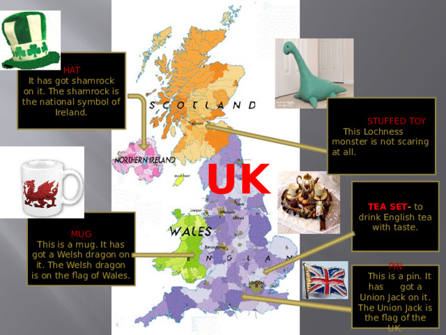 HAT It has got shamrock on it. The shamrock is the national symbol of Ireland.  STUFFED TOY  This Lochness monster is not scaring at all. UK TEA SET - to drink English tea with taste. MUG This is a mug. It has got a Welsh dragon on it. The Welsh dragon is on the flag of Wales. PIN  This is a pin. It has got a Union Jack on it. The Union Jack is the flag of the UK.  