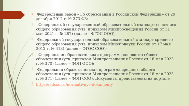  Федеральный закон «Об образовании в Российской Федерации» от 29 декабря 2012 г. № 273-ФЗ;  Федеральный государственный образовательный стандарт основного общего образования (утв. приказом Минпросвещения России от 31 мая 2021 г. № 287) (далее – ФГОС ООО);  Федеральный государственный образовательный стандарт среднего общего образования (утв. приказом Минобрнауки России от 17 мая 2012 г. № 413) (далее – ФГОС СОО);  Федеральная образовательная программа основного общего образования (утв. приказом Минпросвещения России от 18 мая 2023 г. № 370) (далее – ФОП ООО);  Федеральная образовательная программа среднего общего образования (утв. приказом Минпросвещения России от 18 мая 2023 г. № 371) (далее – ФОП СОО). Документы представлены на портале https :// edsoo.ru/normativnye-dokumenty 