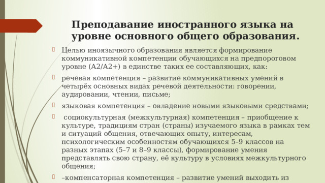 Преподавание иностранного языка на уровне основного общего образования. Целью иноязычного образования является формирование коммуникативной компетенции обучающихся на предпороговом уровне (А2/А2+) в единстве таких ее составляющих, как: речевая компетенция – развитие коммуникативных умений в четырёх основных видах речевой деятельности: говорении, аудировании, чтении, письме; языковая компетенция – овладение новыми языковыми средствами;  социокультурная (межкультурная) компетенция – приобщение к культуре, традициям стран (страны) изучаемого языка в рамках тем и ситуаций общения, отвечающих опыту, интересам, психологическим особенностям обучающихся 5–9 классов на разных этапах (5–7 и 8–9 классы), формирование умения представлять свою страну, её культуру в условиях межкультурного общения; – компенсаторная компетенция – развитие умений выходить из положения в условиях дефицита языковых средств при получении и передаче информации. 