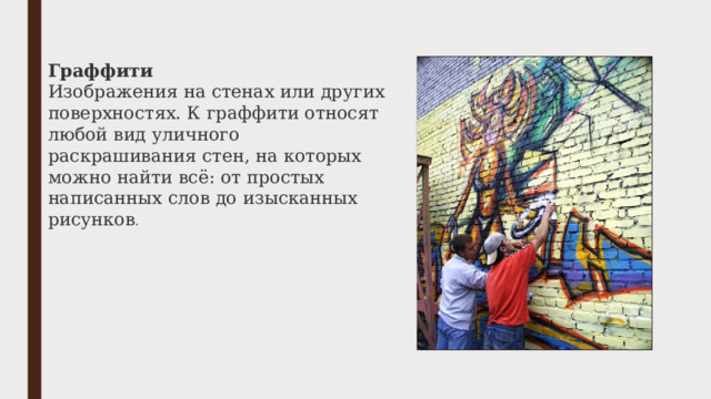 Граффити Изображения на стенах или других поверхностях. К граффити относят любой вид уличного раскрашивания стен, на которых можно найти всё: от простых написанных слов до изысканных рисунков . 