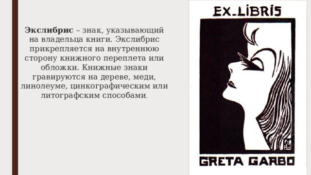 Экслибрис  – знак, указывающий на владельца книги. Экслибрис прикрепляется на внутреннюю сторону книжного переплета или обложки. Книжные знаки гравируются на дереве, меди, линолеуме, цинкографическим или литографским способами . 