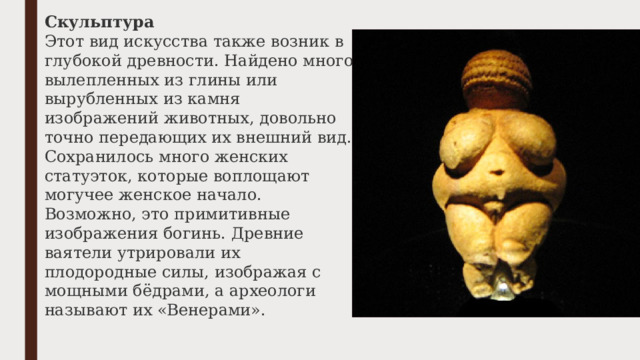 Скульптура Этот вид искусства также возник в глубокой древности. Найдено много вылепленных из глины или вырубленных из камня изображений животных, довольно точно передающих их внешний вид. Сохранилось много женских статуэток, которые воплощают могучее женское начало. Возможно, это примитивные изображения богинь. Древние ваятели утрировали их плодородные силы, изображая с мощными бёдрами, а археологи называют их «Венерами». 