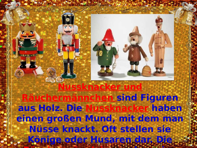 Nussknacker und Räuchermännchen sind Figuren aus Holz. Die Nussknacker  haben einen großen Mund, mit dem man Nüsse knackt. Oft stellen sie Könige oder Husaren dar. Die Räuchermännlein rauchen eine Pfeife. Sie duften nach Weihrauch und Myrrhe. 