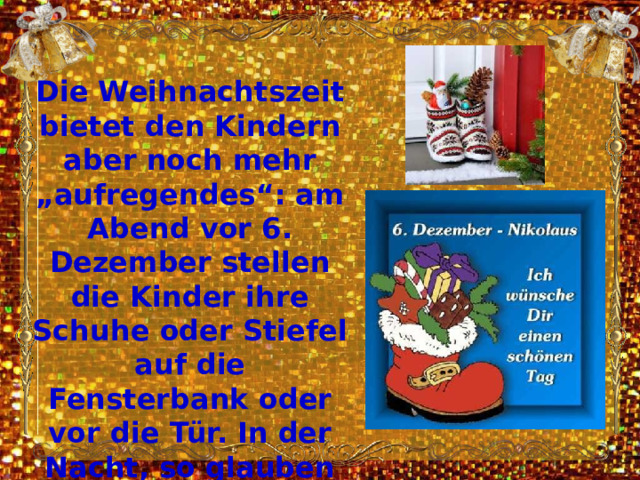 Die Weihnachtszeit bietet den Kindern aber noch mehr „aufregendes“: am Abend vor 6. Dezember stellen die Kinder ihre Schuhe oder Stiefel auf die Fensterbank oder vor die Tür. In der Nacht, so glauben die Kinder, kommt der Nikolaus und steckt Süßigkeiten und Geschenke hinein. 