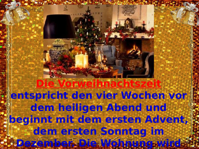 Die Vorweihnachtszeit entspricht den vier Wochen vor dem heiligen Abend und beginnt mit dem ersten Advent, dem ersten Sonntag im Dezember. Die Wohnung wird weihnachtlich mit Tannenzweigen, Weihnachtsschmuck und Kerzen dekoriert . 