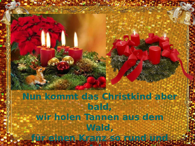 Nun kommt das Christkind aber bald,  wir holen Tannen aus dem Wald,  für einen Kranz so rund und fein,  darauf brennen vier rote Kerzelein. 