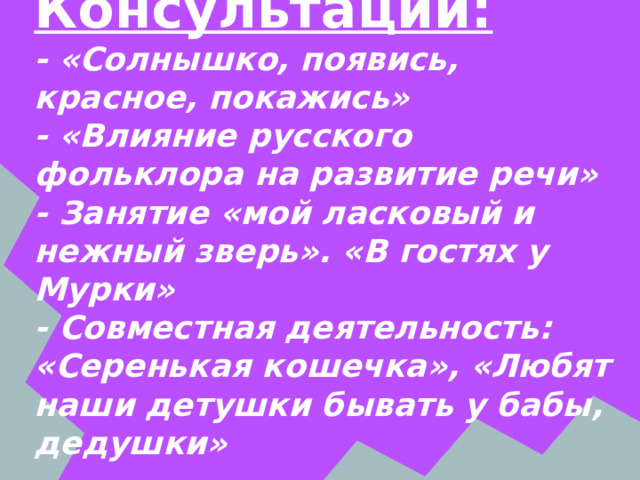  Консультации:  - «Солнышко, появись, красное, покажись»  - «Влияние русского фольклора на развитие речи»  - Занятие «мой ласковый и нежный зверь». «В гостях у Мурки»  - Совместная деятельность: «Серенькая кошечка», «Любят наши детушки бывать у бабы, дедушки» 