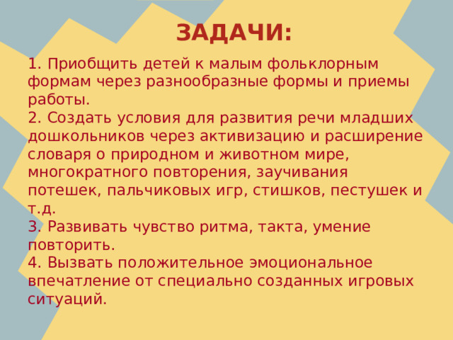 ЗАДАЧИ: 1. Приобщить детей к малым фольклорным формам через разнообразные формы и приемы работы. 2. Создать условия для развития речи младших дошкольников через активизацию и расширение словаря о природном и животном мире, многократного повторения, заучивания потешек, пальчиковых игр, стишков, пестушек и т.д. 3. Развивать чувство ритма, такта, умение повторить. 4. Вызвать положительное эмоциональное впечатление от специально созданных игровых ситуаций.     