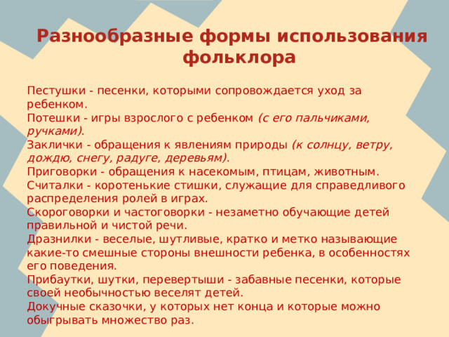 Разнообразные формы использования фольклора Пестушки - песенки, которыми сопровождается уход за ребенком. Потешки - игры взрослого с ребенком  (с его пальчиками, ручками) . Заклички - обращения к явлениям природы  (к солнцу, ветру, дождю, снегу, радуге, деревьям) . Приговорки - обращения к насекомым, птицам, животным. Считалки - коротенькие стишки, служащие для справедливого распределения ролей в играх. Скороговорки и частоговорки - незаметно обучающие детей правильной и чистой речи. Дразнилки - веселые, шутливые, кратко и метко называющие какие-то смешные стороны внешности ребенка, в особенностях его поведения. Прибаутки, шутки, перевертыши - забавные песенки, которые своей необычностью веселят детей. Докучные сказочки, у которых нет конца и которые можно обыгрывать множество раз.  