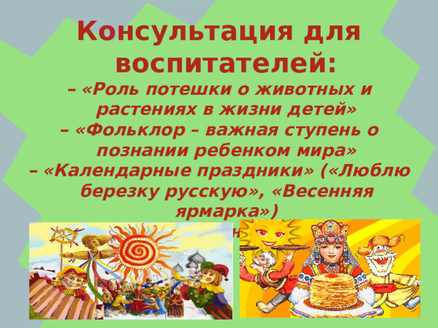 Консультация для воспитателей: «Роль потешки о животных и растениях в жизни детей» «Фольклор – важная ступень о познании ребенком мира» «Календарные праздники» («Люблю березку русскую», «Весенняя ярмарка») «Весенний праздник Масленица»  