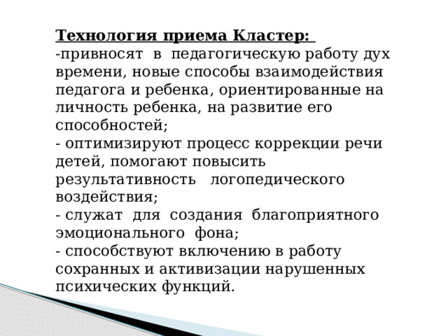 Технология приема Кластер: -привносят в педагогическую работу дух времени, новые способы взаимодействия педагога и ребенка, ориентированные на личность ребенка, на развитие его способностей; - оптимизируют процесс коррекции речи детей, помогают повысить результативность логопедического воздействия; - служат для создания благоприятного эмоционального фона; - способствуют включению в работу сохранных и активизации нарушенных психических функций. 
