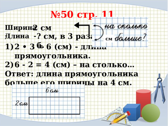 № 50 стр. 11 2 см Ширина - ? см, в 3 раза б. Длина - см 2 • 3 = 6 (см) - длина прямоугольника. 6 - 2 = 4 (см) – на столько… Ответ: длина прямоугольника больше его ширины на 4 см. 
