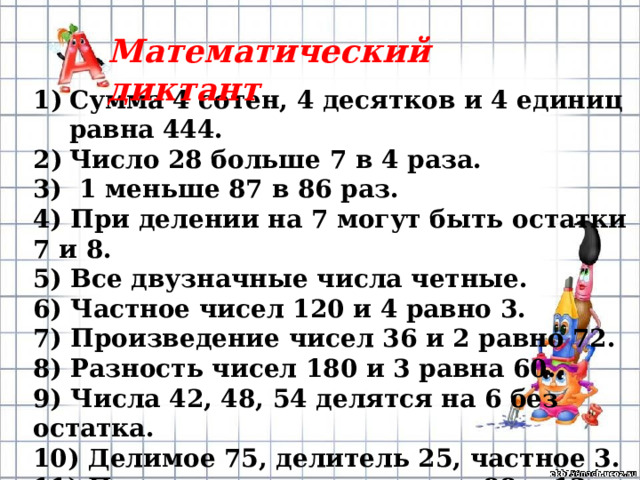 Математический диктант Сумма 4 сотен, 4 десятков и 4 единиц равна 444. Число 28 больше 7 в 4 раза. 3) 1 меньше 87 в 86 раз. 4) При делении на 7 могут быть остатки 7 и 8. 5) Все двузначные числа четные. 6) Частное чисел 120 и 4 равно 3. 7) Произведение чисел 36 и 2 равно 72. 8) Разность чисел 180 и 3 равна 60. 9) Числа 42, 48, 54 делятся на 6 без остатка. 10) Делимое 75, делитель 25, частное 3. 11) Половина от суммы чисел 88 и 12 равна 45. 