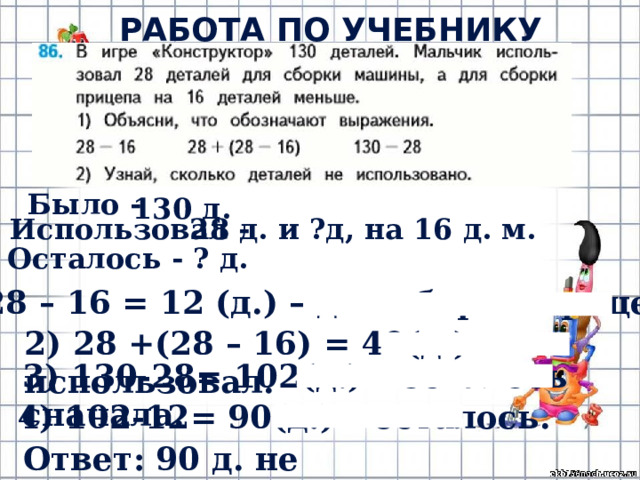 РАБОТА ПО УЧЕБНИКУ (с.23) Было - 130 д. 28 д. и ?д, на 16 д. м. Использовал - Осталось - ? д. 1) 28 – 16 = 12 (д.) – для сборки прицепа. 2) 28 +(28 – 16) = 40(д.) – использовал. 3) 130-28= 102(д.) – осталось сначала. 4) 102-12= 90(д.) – осталось. Ответ: 90 д. не использовано. 
