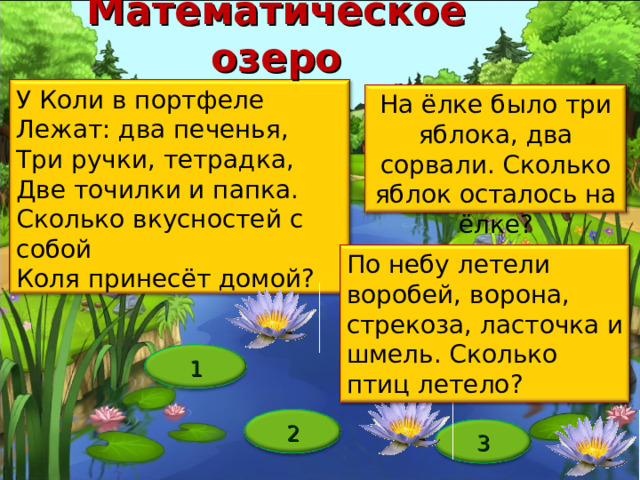 Математическое озеро У Коли в портфеле Лежат: два печенья, Три ручки, тетрадка, Две точилки и папка. Сколько вкусностей с собой Коля принесёт домой? На ёлке было три яблока, два сорвали. Сколько яблок осталось на ёлке? По небу летели воробей, ворона, стрекоза, ласточка и шмель. Сколько птиц летело? Пуд зарос, его надо расчистить Ответы: Одна Из кругов В том, который легче Ребенок перечисляет знакомые ему фигуры, если очень сложно ответить, то учитель может напомнить о «фигуре, у которой три угла» Два печенья На шарик, на колесо, на руль и т.п. На ёлке яблоки не растут 1 2 3 12 