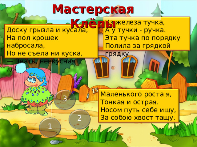 Мастерская Клёпы Из железа тучка,   А у тучки - ручка.   Эта тучка по порядку   Полила за грядкой грядку Доску грызла и кусала,   На пол крошек набросала,   Но не съела ни куска, — Знать, невкусная доска. Маленького роста я,  Тонкая и острая.  Носом путь себе ищу,  За собою хвост тащу. 3 Важно пояснить, что гномик Клёпа еще очень любит ухаживать за растениями, у него свой огород… А загадки – это мыльные пузыри Лейка Иголка с ниткой Клубок Ответ неоднозначен (белый, серый, голубой и т.п.), важно заинтриговать ребенка тем, что он может выбрать всего ТРИ цвета! Пила (и опилки) Ножницы Ответ неоднозначен (оранжевый, коричневый, желтый, красный и т.п.), важно заинтриговать ребенка тем, что он может выбрать всего ТРИ цвета! 2 1 27 