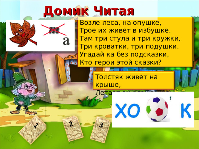 Домик Читая Возле леса, на опушке,  Трое их живет в избушке.  Там три стула и три кружки,  Три кроватки, три подушки.  Угадай ка без подсказки,  Кто герои этой сказки? В ступе летаю, детей похищаю  В избе на куриной ноге проживаю,  Красавица златокудрая,  А зовут меня... Василиса Премудрая? Толстяк живет на крыше,  Летает он всех выше. Пояснить, что Читай приготовил загадки о героях сказок. Ответы: 1 Баба Яга 2 Три медведя 3 Карлсон 4 Колобок 5 Золушка 6 Буратино 7 Айболит 29 