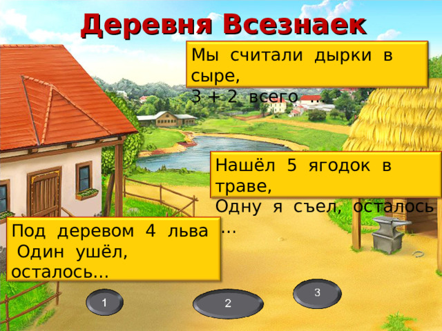 Деревня Всезнаек Мы считали дырки в сыре, 3 + 2 всего … Нашёл 5 ягодок в траве, Одну я съел, осталось … Загадки – камни, преграждающие путь. Ответы: Белка Ёжик Собака Дуб Петух и курица Лошадь и конь Ветер Под деревом 4 льва  Один ушёл, осталось… 10 
