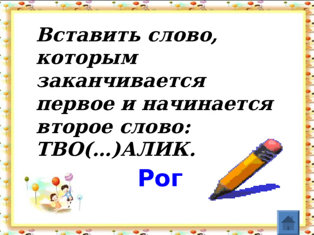 Вставить слово, которым заканчивается первое и начинается второе слово:   ТВО(…)АЛИК .   Рог    