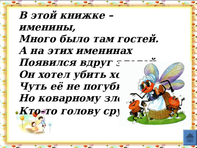 В этой книжке – именины,         Много было там гостей. А на этих именинах Появился вдруг злодей. Он хотел убить хозяйку, Чуть её не погубил. Но коварному злодею Кто-то голову срубил .  