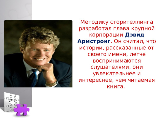 Методику сторителлинга разработал глава крупной корпорации Дэвид Армстронг . Он считал, что истории, рассказанные от своего имени, легче воспринимаются слушателями, они увлекательнее и интереснее, чем читаемая книга.   
