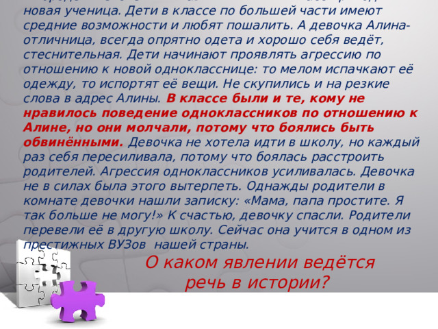 В городе Ижевске в гимназии № 45 в 7 А класс приходит новая ученица. Дети в классе по большей части имеют средние возможности и любят пошалить. А девочка Алина- отличница, всегда опрятно одета и хорошо себя ведёт, стеснительная. Дети начинают проявлять агрессию по отношению к новой однокласснице: то мелом испачкают её одежду, то испортят её вещи. Не скупились и на резкие слова в адрес Алины. В классе были и те, кому не нравилось поведение одноклассников по отношению к Алине, но они молчали, потому что боялись быть обвинёнными. Девочка не хотела идти в школу, но каждый раз себя пересиливала, потому что боялась расстроить родителей. Агрессия одноклассников усиливалась. Девочка не в силах была этого вытерпеть. Однажды родители в комнате девочки нашли записку: «Мама, папа простите. Я так больше не могу!» К счастью, девочку спасли. Родители перевели её в другую школу. Сейчас она учится в одном из престижных ВУЗов нашей страны.   О каком явлении ведётся речь в истории? 