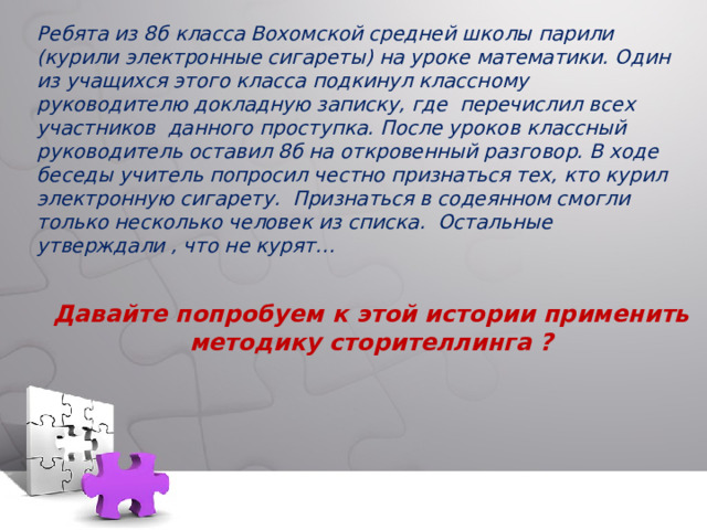 Ребята из 8б класса Вохомской средней школы парили (курили электронные сигареты) на уроке математики. Один из учащихся этого класса подкинул классному руководителю докладную записку, где перечислил всех участников данного проступка. После уроков классный руководитель оставил 8б на откровенный разговор. В ходе беседы учитель попросил честно признаться тех, кто курил электронную сигарету. Признаться в содеянном смогли только несколько человек из списка. Остальные утверждали , что не курят…    Давайте попробуем к этой истории применить методику сторителлинга ?   