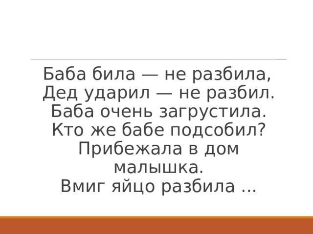 Баба била — не разбила,  Дед ударил — не разбил.  Баба очень загрустила.  Кто же бабе подсобил?  Прибежала в дом малышка.  Вмиг яйцо разбила ...   