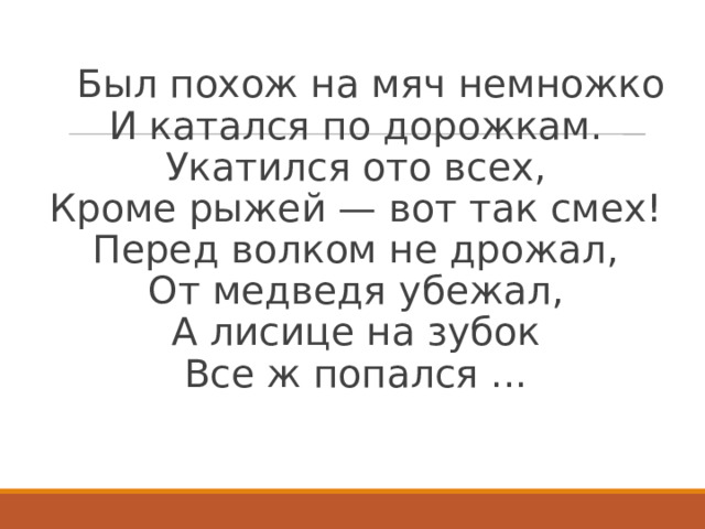  Был похож на мяч немножко  И катался по дорожкам.  Укатился ото всех,  Кроме рыжей — вот так смех!  Перед волком не дрожал,  От медведя убежал,  А лисице на зубок  Все ж попался ...    