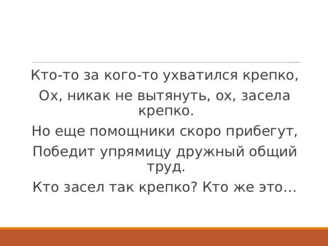 Кто-то за кого-то ухватился крепко, Ох, никак не вытянуть, ох, засела крепко. Но еще помощники скоро прибегут, Победит упрямицу дружный общий труд. Кто засел так крепко? Кто же это… 