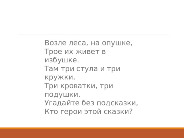 Возле леса, на опушке,  Трое их живет в избушке.  Там три стула и три кружки,  Три кроватки, три подушки.  Угадайте без подсказки,  Кто герои этой сказки? 