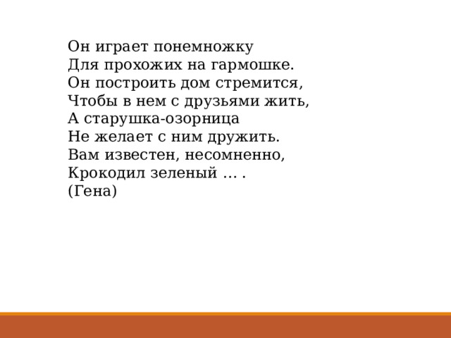 Он играет понемножку Для прохожих на гармошке. Он построить дом стремится, Чтобы в нем с друзьями жить, А старушка-озорница Не желает с ним дружить. Вам известен, несомненно, Крокодил зеленый … . (Гена) 