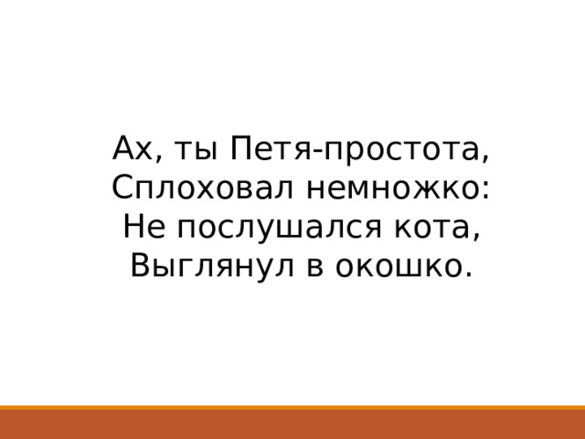 Ах, ты Петя-простота,  Сплоховал немножко:  Не послушался кота,  Выглянул в окошко.   