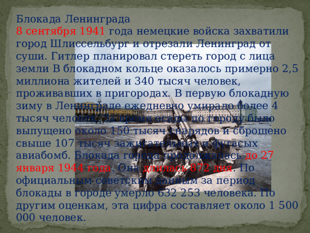 Блокада Ленинграда 8 сентября 1941 года немецкие войска захватили город Шлиссельбург и отрезали Ленинград от суши. Гитлер планировал стереть город с лица земли В блокадном кольце оказалось примерно 2,5 миллиона жителей и 340 тысяч человек, проживавших в пригородах. В первую блокадную зиму в Ленинграде ежедневно умирало более 4 тысяч человек. За время осады по городу было выпущено около 150 тысяч снарядов и сброшено свыше 107 тысяч зажигатель­ных и фугасых авиабомб. Блокада города продолжалась до 27 января 1944 года . Она длилась 872 дня . По официальным советским данным за период блокады в городе умерло 632 253 человека. По другим оценкам, эта цифра составляет около 1 500 000 человек. 