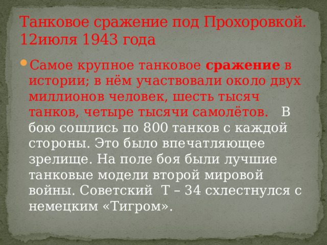 Танковое сражение под Прохоровкой.  12июля 1943 года Самое крупное танковое  сражение  в истории; в нём участвовали около двух миллионов человек, шесть тысяч танков, четыре тысячи самолётов.   В бою сошлись по 800 танков с каждой стороны. Это было впечатляющее зрелище. На поле боя были лучшие танковые модели второй мировой войны. Советский  Т – 34 схлестнулся с немецким «Тигром». 