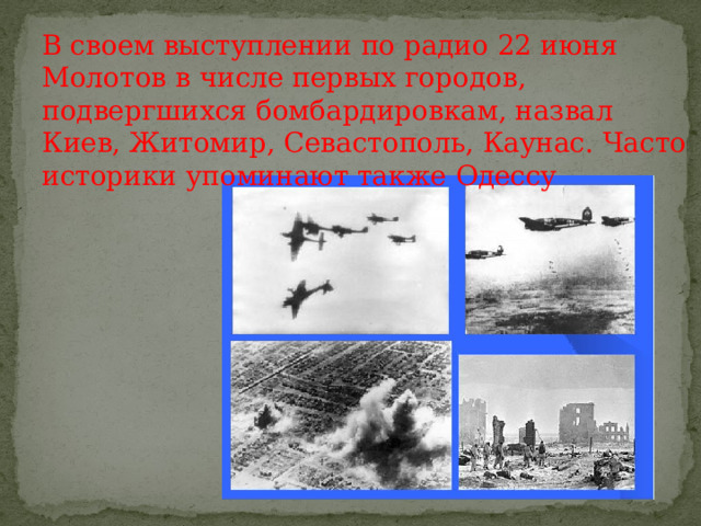 В своем выступлении по радио 22 июня Молотов в числе первых городов, подвергшихся бомбардировкам, назвал Киев, Житомир, Севастополь, Каунас. Часто историки упоминают также Одессу 