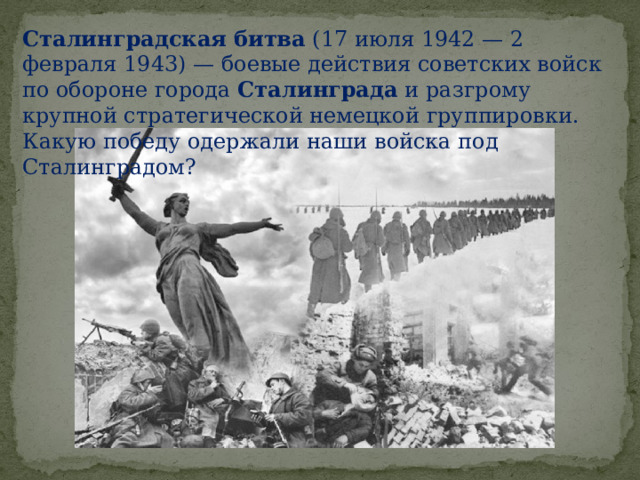 Сталинградская   битва  (17 июля 1942 — 2 февраля 1943) — боевые действия советских войск по обороне города  Сталинграда  и разгрому крупной стратегической немецкой группировки. Какую победу одержали наши войска под Сталинградом? 