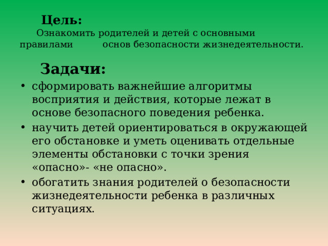  Цель:   Ознакомить родителей и детей с основными правилами основ безопасности жизнедеятельности.  Задачи: сформировать важнейшие алгоритмы восприятия и действия, которые лежат в основе безопасного поведения ребенка. научить детей ориентироваться в окружающей его обстановке и уметь оценивать отдельные элементы обстановки с точки зрения «опасно»- «не опасно». обогатить знания родителей о безопасности жизнедеятельности ребенка в различных ситуациях. 