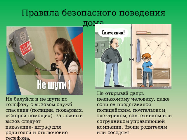 Правила безопасного поведения дома Не открывай дверь незнакомому человеку, даже если он представился полицейским, почтальоном, электриком, сантехником или сотрудником управляющей компании. Звони родителям или соседям! Не балуйся и не шути по телефону с вызовом служб спасения (полиции, пожарных, «Скорой помощи»). За ложный вызов следует наказание- штраф для родителей и отключение телефона. 