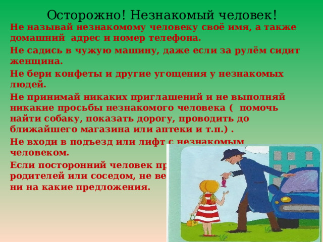  Осторожно! Незнакомый человек! Не называй незнакомому человеку своё имя, а также домашний адрес и номер телефона. Не садись в чужую машину, даже если за рулём сидит женщина. Не бери конфеты и другие угощения у незнакомых людей. Не принимай никаких приглашений и не выполняй никакие просьбы незнакомого человека ( помочь найти собаку, показать дорогу, проводить до ближайшего магазина или аптеки и т.п.) . Не входи в подъезд или лифт с незнакомым человеком. Если посторонний человек представился знакомым родителей или соседом, не верь ему и не соглашайся ни на какие предложения. 