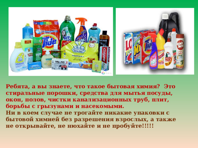 Ребята, а вы знаете, что такое бытовая химия? Это стиральные порошки, средства для мытья посуды, окон, полов, чистки канализационных труб, плит, борьбы с грызунами и насекомыми. Ни в коем случае не трогайте никакие упаковки с бытовой химией без разрешения взрослых, а также не открывайте, не нюхайте и не пробуйте!!!!! 